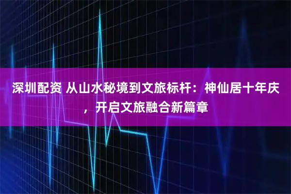 深圳配资 从山水秘境到文旅标杆：神仙居十年庆，开启文旅融合新篇章