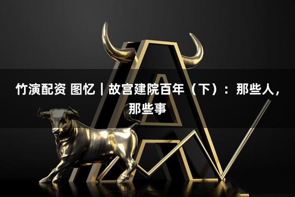 竹演配资 图忆|故宫建院百年(下):那些人,那些事