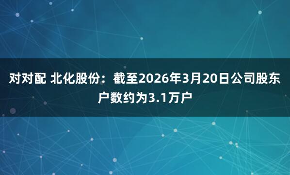 对对配 北化股份：截至2026年3月20日公司股东户数约为3.1万户