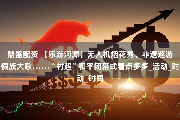 鼎盛配资 【乐游河源】无人机烟花秀、非遗巡游、侗族大歌……“村超”和平闭幕式看点多多_活动_时间