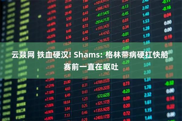 云燚网 铁血硬汉! Shams: 格林带病硬扛快船 赛前一直在呕吐