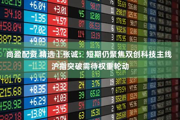 尚盈配资 精选丨张诚：短期仍聚焦双创科技主线 沪指突破需待权重轮动