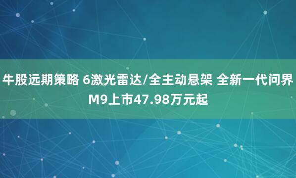 牛股远期策略 6激光雷达/全主动悬架 全新一代问界M9上市47.98万元起
