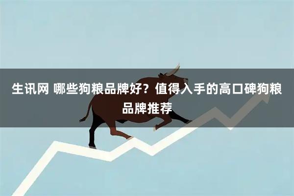 生讯网 哪些狗粮品牌好？值得入手的高口碑狗粮品牌推荐