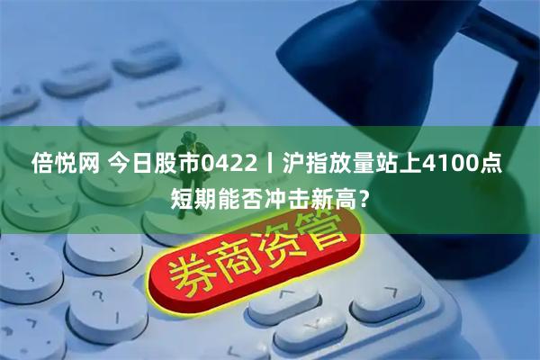 倍悦网 今日股市0422丨沪指放量站上4100点 短期能否冲击新高?