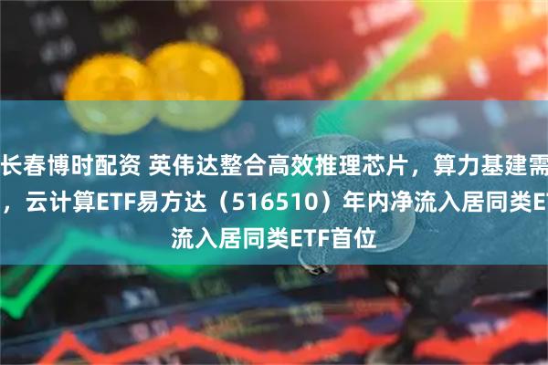 长春博时配资 英伟达整合高效推理芯片,算力基建需求高增,云计算ETF易方达(516510)年内净流入居同类ETF首位