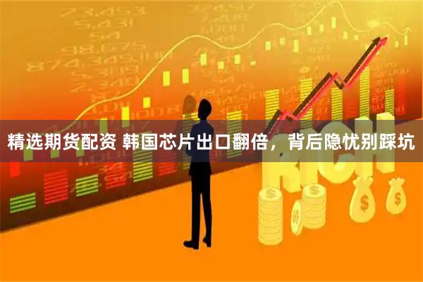 精选期货配资 韩国芯片出口翻倍,背后隐忧别踩坑