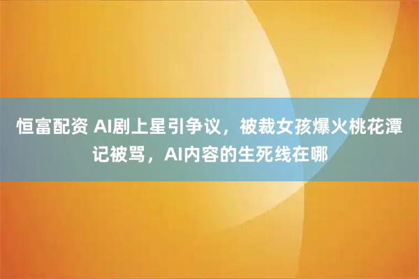恒富配资 AI剧上星引争议，被裁女孩爆火桃花潭记被骂，AI内容的生死线在哪