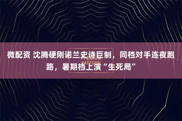 微配资 沈腾硬刚诺兰史诗巨制，同档对手连夜跑路，暑期档上演“生死局”