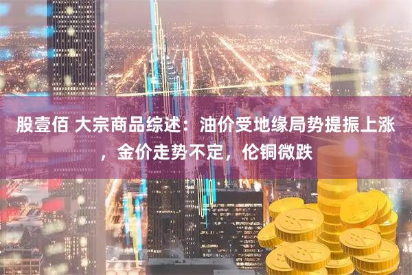 股壹佰 大宗商品综述：油价受地缘局势提振上涨，金价走势不定，伦铜微跌