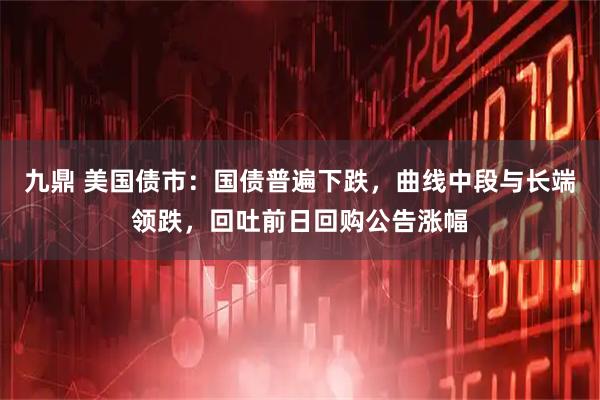 九鼎 美国债市：国债普遍下跌，曲线中段与长端领跌，回吐前日回购公告涨幅