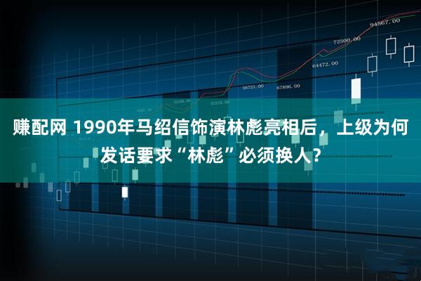 赚配网 1990年马绍信饰演林彪亮相后，上级为何发话要求“林彪”必须换人？
