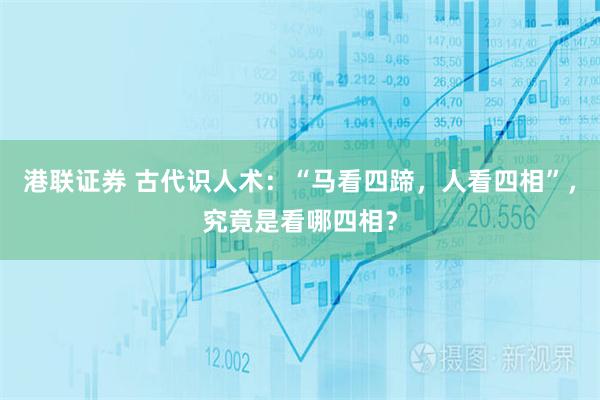 港联证券 古代识人术:“马看四蹄,人看四相”,究竟是看哪四相?